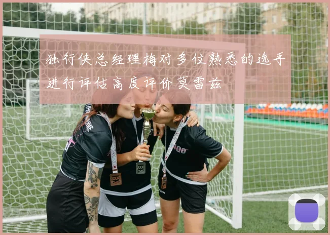 独行侠总经理梅对多位熟悉的选手进行评估高度评价莫雷兹