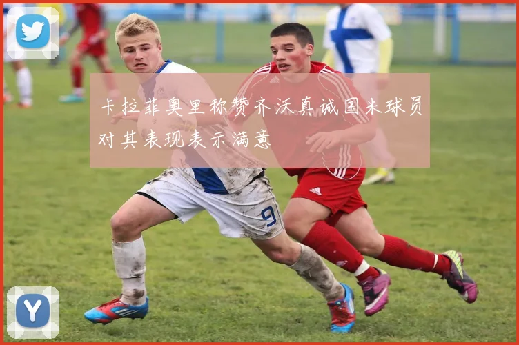 卡拉菲奥里称赞齐沃真诚国米球员对其表现表示满意