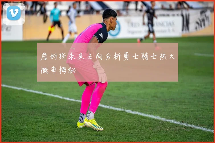 詹姆斯未来去向分析勇士骑士热火概率揭秘