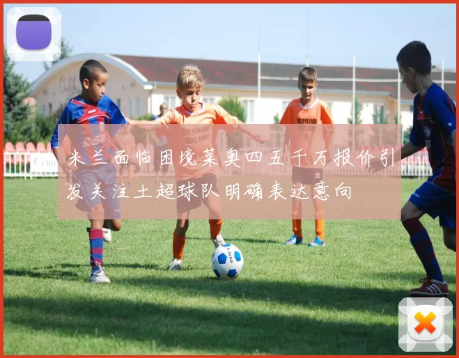 米兰面临困境莱奥四五千万报价引发关注土超球队明确表达意向
