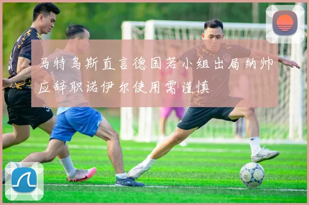 马特乌斯直言德国若小组出局纳帅应辞职诺伊尔使用需谨慎