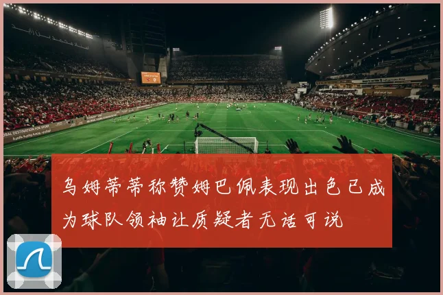 乌姆蒂蒂称赞姆巴佩表现出色已成为球队领袖让质疑者无话可说