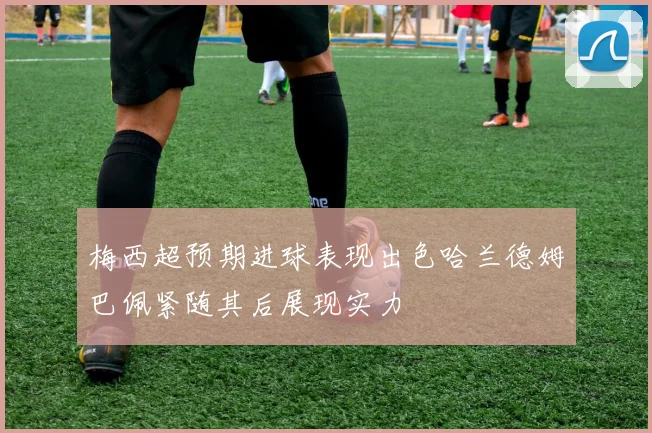 梅西超预期进球表现出色哈兰德姆巴佩紧随其后展现实力