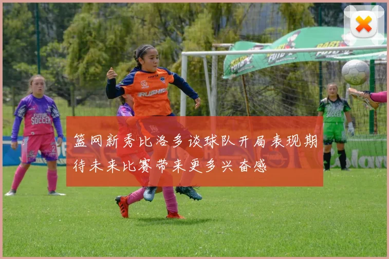 篮网新秀比洛多谈球队开局表现期待未来比赛带来更多兴奋感