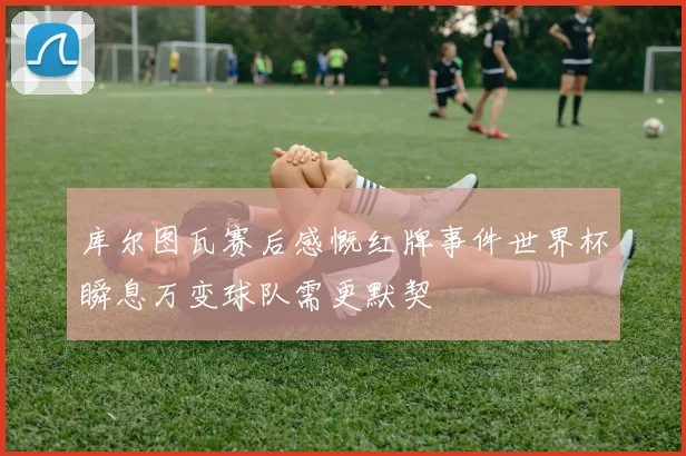 库尔图瓦赛后感慨红牌事件世界杯瞬息万变球队需更默契