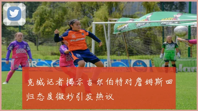 克城记者揭示吉尔伯特对詹姆斯回归态度微妙引发热议