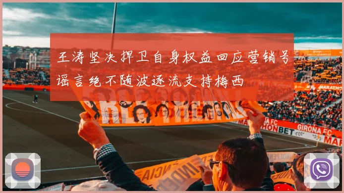 王涛坚决捍卫自身权益回应营销号谣言绝不随波逐流支持梅西