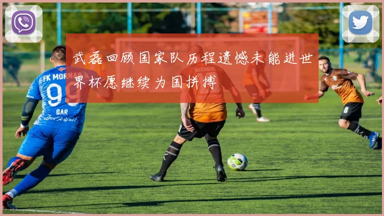 武磊回顾国家队历程遗憾未能进世界杯愿继续为国拼搏