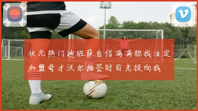 状元热门迪班萨自信满满称我注定加盟奇才沃尔抽签时目光投向我