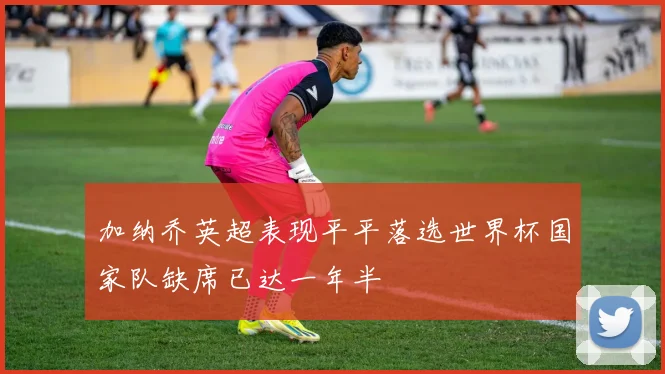 加纳乔英超表现平平落选世界杯国家队缺席已达一年半