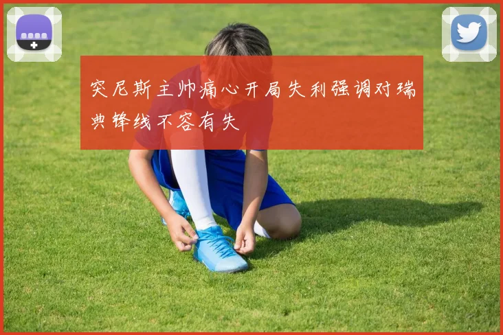 突尼斯主帅痛心开局失利强调对瑞典锋线不容有失