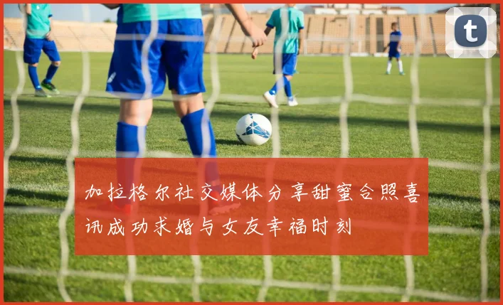 加拉格尔社交媒体分享甜蜜合照喜讯成功求婚与女友幸福时刻