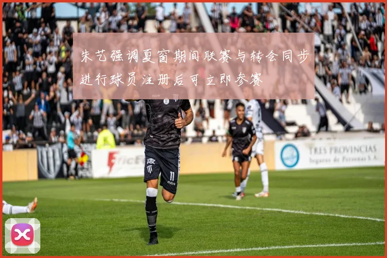 朱艺强调夏窗期间联赛与转会同步进行球员注册后可立即参赛