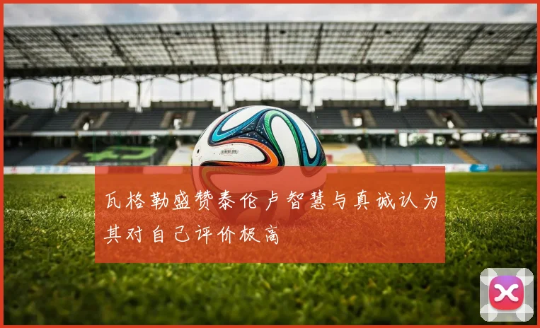 瓦格勒盛赞泰伦卢智慧与真诚认为其对自己评价极高