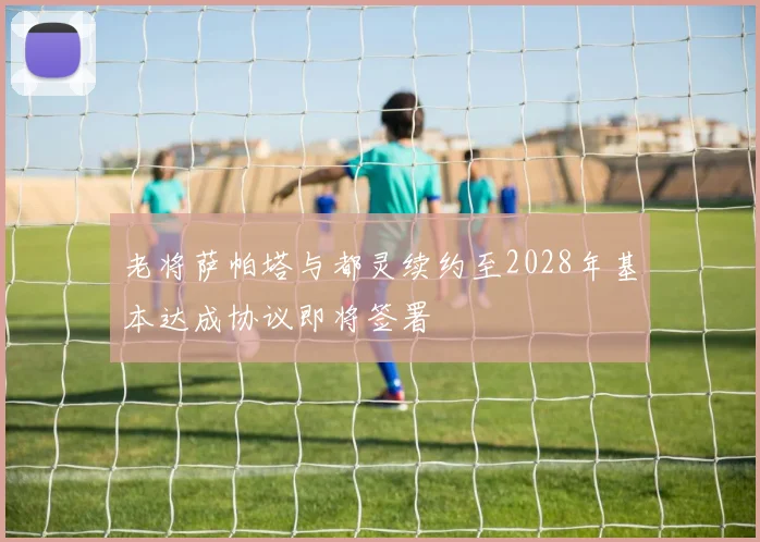 老将萨帕塔与都灵续约至2028年基本达成协议即将签署