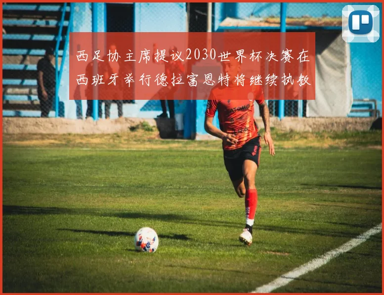 西足协主席提议2030世界杯决赛在西班牙举行德拉富恩特将继续执教国家队